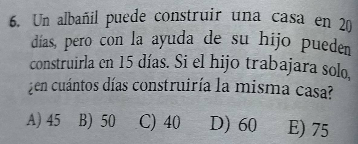 Un albañil puede construir una casa en 20
días, pero con la ayuda de su hijo pueden
construirla en 15 días. Si el hijo trabajara solo,
¿en cuántos días construiría la misma casa?
A) 45 B) 50 C) 40 D) 60 E) 75