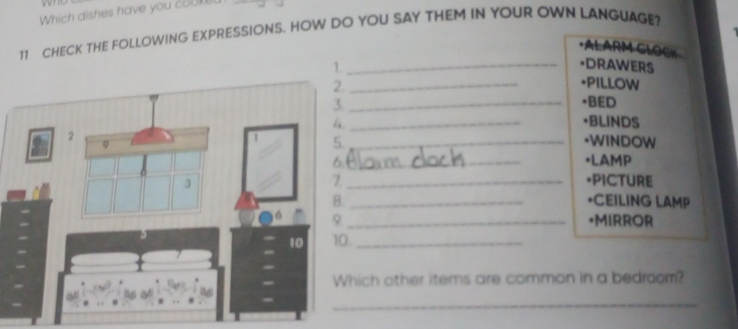 Which dishes have you cou 
11 CHECK THE FOLLOWING EXPRESSIONS. HOW DO YOU SAY THEM IN YOUR OWN LANGUAGE? 
·ALARM CLOCK 
1 _=DRAWERS 
_•PILLOW 
_*BED 
_•BLINDS 
_*WINDOW 
_[LAMP 
_*PICTURE 
*CEILING LAMP 
_[MIRROR 
_ 
ich other items are common in a bedroom? 
_