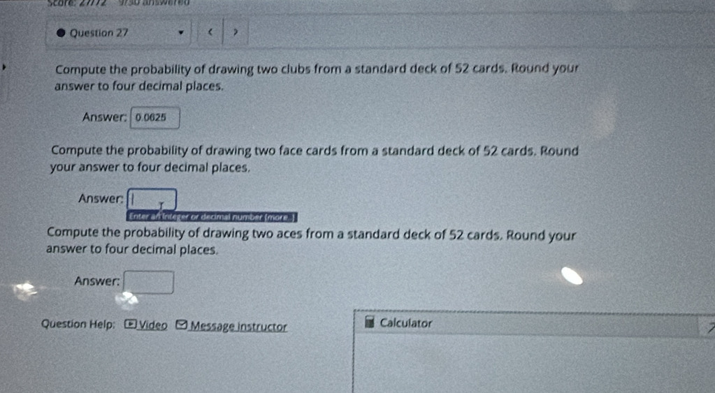 Score: 2772 950 answered 
Question 27 ) 
Compute the probability of drawing two clubs from a standard deck of 52 cards. Round your 
answer to four decimal places. 
Answer: 0.0625
Compute the probability of drawing two face cards from a standard deck of 52 cards. Round 
your answer to four decimal places. 
Answer: □ 7
Enter an Integer or decimal number (more.) 
Compute the probability of drawing two aces from a standard deck of 52 cards. Round your 
answer to four decimal places. 
Answer: □ 
Question Help: Video Message instructor Calculator