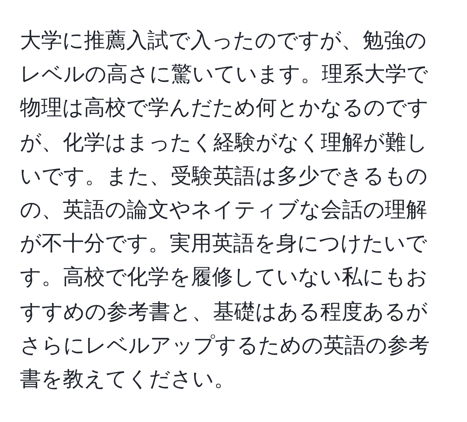 大学に推薦入試で入ったのですが、勉強のレベルの高さに驚いています。理系大学で物理は高校で学んだため何とかなるのですが、化学はまったく経験がなく理解が難しいです。また、受験英語は多少できるものの、英語の論文やネイティブな会話の理解が不十分です。実用英語を身につけたいです。高校で化学を履修していない私にもおすすめの参考書と、基礎はある程度あるがさらにレベルアップするための英語の参考書を教えてください。