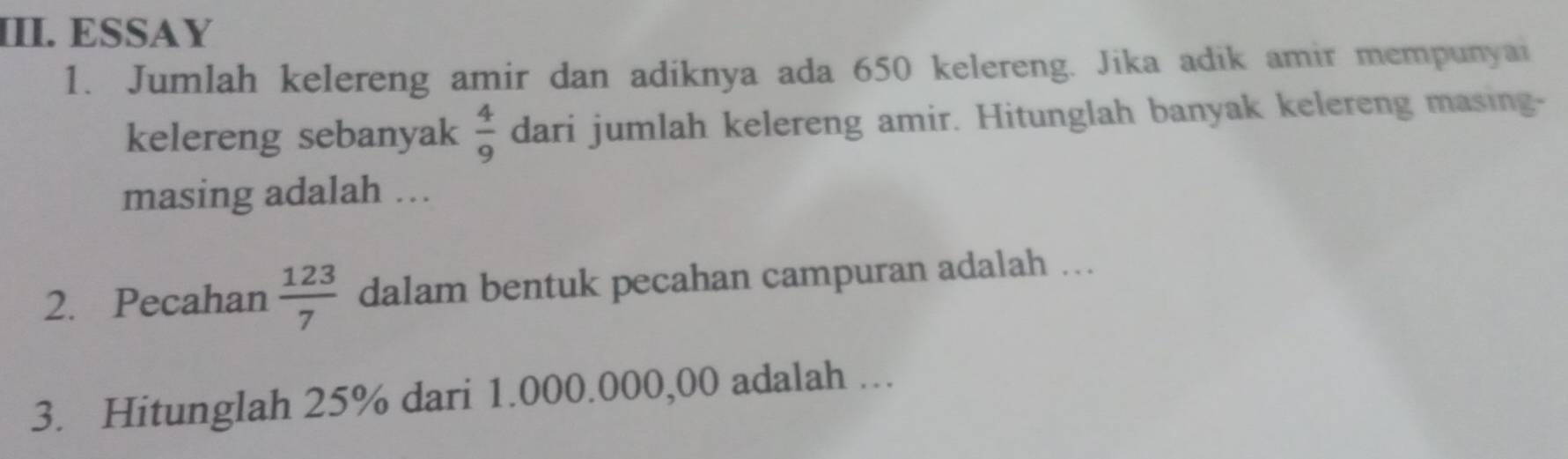 ESSAY 
1. Jumlah kelereng amir dan adiknya ada 650 kelereng. Jika adik amir mempunyai 
kelereng sebanyak  4/9  dari jumlah kelereng amir. Hitunglah banyak kelereng masing- 
masing adalah ... 
2. Pecahan  123/7  dalam bentuk pecahan campuran adalah ... 
3. Hitunglah 25% dari 1.000.000,00 adalah …