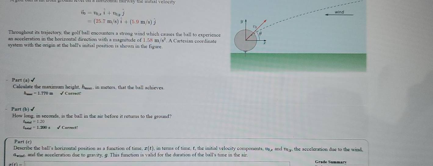 round lever on a norzontal fai way the initial velocity
vector v_0=v_0,xhat i+v_0,yhat j wind
=(25.7m/s)hat i+(5.9m/s)hat j
y
t
Throughout its trajectory, the golf ball encounters a strong wind which causes the ball to experience
θ
an acceleration in the horizontal direction with a magnitude of 1.58m/s^2. A Cartesian coordinate 
system with the origin at the ball's initial position is shown in the figure. 
Part (a)√ 
Calculate the maximum height, hmax, in meters, that the ball achieves.
h_max=1.770m √ Correct! 
- Part (b) 、 
How long, in seconds, is the ball in the air before it returns to the ground?
t_total=1.20
a=1.200s √ Correct! 
Part (c) 
Describe the ball’s horizontal position as a function of time, x(t) , in terms of time, t, the initial velocity components, v and v, the acceleration due to the wind. 
awla, and the acceleration due to gravity. g. This function is valid for the duration of the ball's time in the air.
r(t)=□
Grade Summary