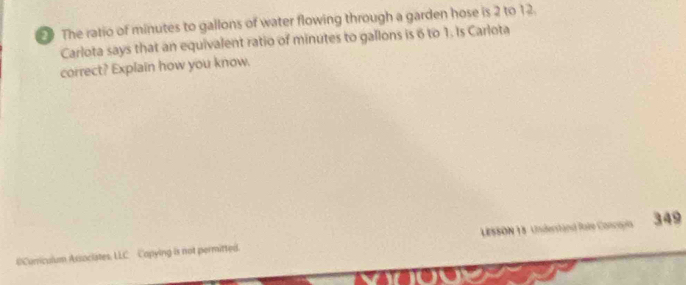 The ratio of minutes to gallons of water flowing through a garden hose is 2 to 12. 
Carlota says that an equivalent ratio of minutes to gallons is 6 to 1. Is Carlota 
correct? Explain how you know. 
0Curiculum Associates, LLC Copying is not permitted. LESSON 18 Understand Rate Concopis 349