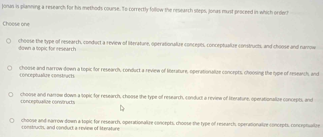 Jonas is planning a research for his methods course. To correctly follow the research steps, Jonas must proceed in which order?
Choose one
choose the type of research, conduct a review of literature, operationalize concepts, conceptualize constructs, and choose and narrow
down a topic for research
choose and narrow down a topic for research, conduct a review of literature, operationalize concepts, choosing the type of research, and
conceptualize constructs
choose and narrow down a topic for research, choose the type of research, conduct a review of literature, operationalize concepts, and
conceptualize constructs
choose and narrow down a topic for research, operationalize concepts, choose the type of research, operationalize concepts, conceptualize
constructs, and conduct a review of literature