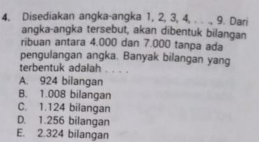 Disediakan angka-angka 1, 2, 3, 4, . . ., 9. Dari
angka-angka tersebut, akan dibentuk bilangan
ribuan antara 4.000 dan 7.000 tanpa ada
pengulangan angka. Banyak bilangan yang
terbentuk adalah ..
A. 924 bilangan
B. 1.008 bilangan
C. 1.124 bilangan
D. 1.256 bilangan
E. 2.324 bilangan