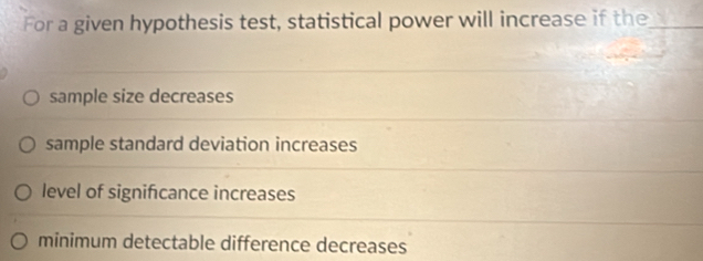 For a given hypothesis test, statistical power will increase if the_
sample size decreases
sample standard deviation increases
level of significance increases
minimum detectable difference decreases