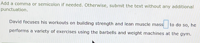 Add a comma or semicolon if needed. Otherwise, submit the text without any additional 
punctuation. 
David focuses his workouts on building strength and lean muscle mass □ to do so, he 
performs a variety of exercises using the barbells and weight machines at the gym.