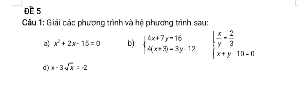 ĐE 5 
Câu 1: Giải các phương trình và hệ phương trình sau: 
a) x^2+2x-15=0 b) beginarrayl 4x+7y=16 4(x+3)=3y-12endarray. beginarrayl  x/y = 2/3  x+y-10=0endarray.
d) x-3sqrt(x)=-2