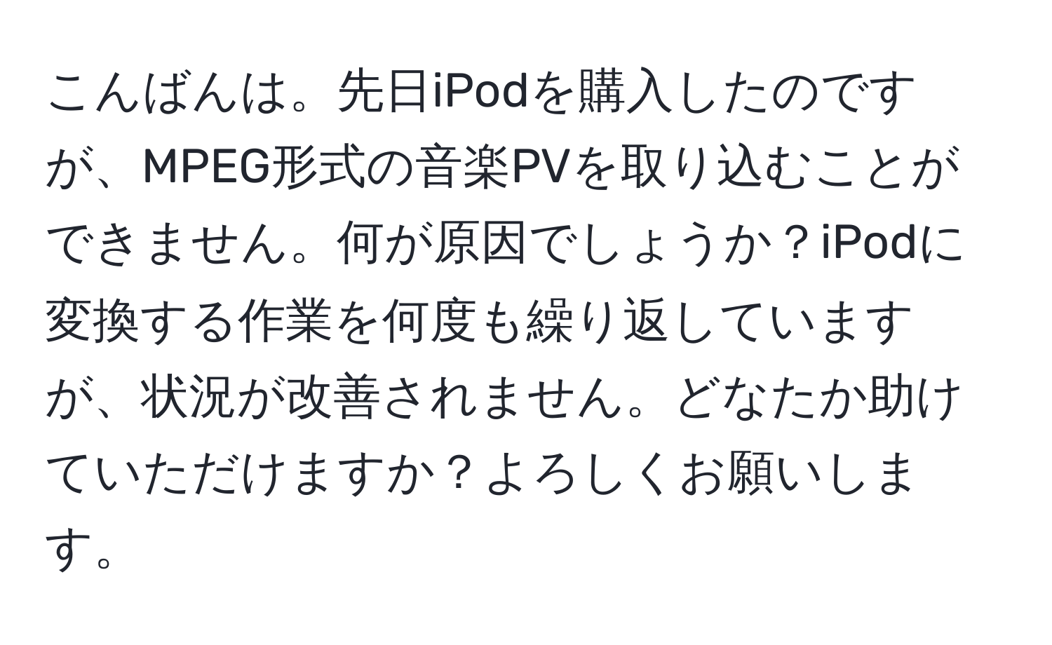 こんばんは。先日iPodを購入したのですが、MPEG形式の音楽PVを取り込むことができません。何が原因でしょうか？iPodに変換する作業を何度も繰り返していますが、状況が改善されません。どなたか助けていただけますか？よろしくお願いします。