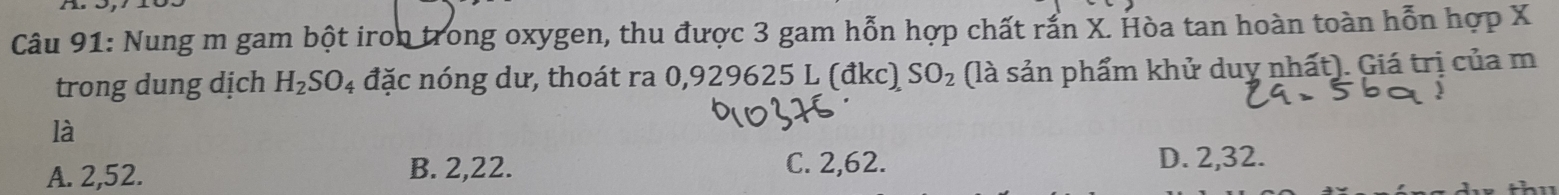 Nung m gam bột iron trong oxygen, thu được 3 gam hỗn hợp chất rắn X. Hòa tan hoàn toàn hỗn hợp X
trong dung dịch H_2SO_4 đặc nóng dư, thoát ra 0,929625 L (đkc) SO_2 (là sản phẩm khử duy nhất). Giá trị của m
là
A. 2, 52. B. 2, 22. C. 2, 62. D. 2, 32.