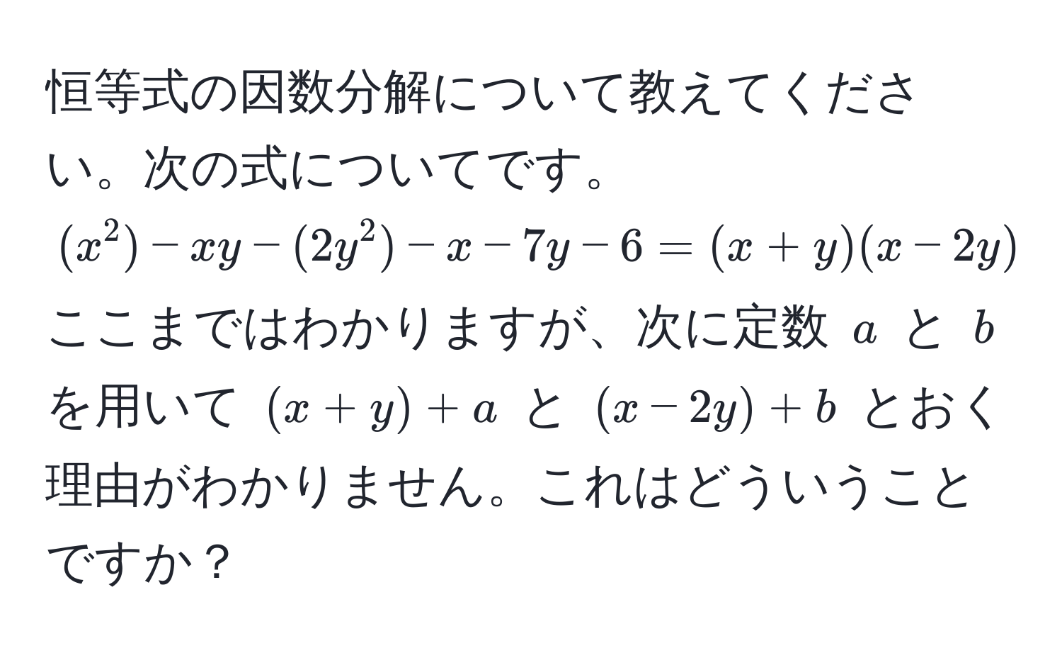 恒等式の因数分解について教えてください。次の式についてです。((x^2) - xy - (2y^2) - x - 7y - 6 = (x+y)(x-2y) - x - 7y - 6) ここまではわかりますが、次に定数 (a) と (b) を用いて ((x+y)+a) と ((x-2y)+b) とおく理由がわかりません。これはどういうことですか？