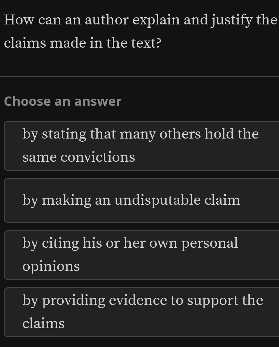 How can an author explain and justify the
claims made in the text?
Choose an answer
by stating that many others hold the
same convictions
by making an undisputable claim
by citing his or her own personal
opinions
by providing evidence to support the
claims