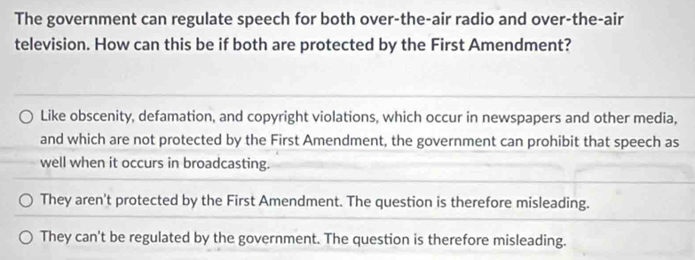 The government can regulate speech for both over-the-air radio and over-the-air
television. How can this be if both are protected by the First Amendment?
Like obscenity, defamation, and copyright violations, which occur in newspapers and other media,
and which are not protected by the First Amendment, the government can prohibit that speech as
well when it occurs in broadcasting.
They aren't protected by the First Amendment. The question is therefore misleading.
They can't be regulated by the government. The question is therefore misleading.