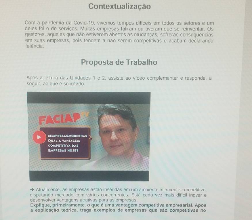 Contextualização 
Com a pandemia da Covid-19, vivemos tempos difíceis em todos os setores e um 
deles foi o de serviços. Muitas empresas faliram ou tiveram que se reinventar. Os 
gestores, aqueles que não estiverem abertos às mudanças, sofrerão consequências 
em suas empresas, pois tendem a não serem competitivas e acabam declarando 
falência. 
Proposta de Trabalho 
Após a leitura das Unidades 1 e 2, assista ao vídeo complementar e responda, a 
seguir, ao que é solicitado. 
Atualmente, as empresas estão inseridas em um ambiente altamente competitivo, 
disputando mercado com vários concorrentes. Está cada vez mais difícil inovar e 
desenvolver vantagens atrativas para as empresas. 
Explique, primeiramente, o que é uma vantagem competitiva empresarial. Após 
a explicação teórica, traga exemplos de empresas que são competitivas no