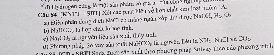 d) Hydrogen cũng là một sản phẩm có giá trị của cổng nghiệp c
Câu 84. [KNTT - SBT] Xét các phát biểu về hợp chất kim loại nhóm IA.
a) Điện phân dung dịch NaCl có màng ngăn xốp thu được NaOH, H_2, O_2.
b) NaHCO_3 là hợp chất lưỡng tính.
c) Na_2CO_3 là nguyên liệu sản xuất thủy tinh.
d) Phương pháp Solvay sản xuất 1 NaHCO_3 từ nguyên liệu là NH_3 , NaCl và CO_2. 
5 ICD- SBTI Soda được sản xuất theo phương pháp Solvay theo các phương trình