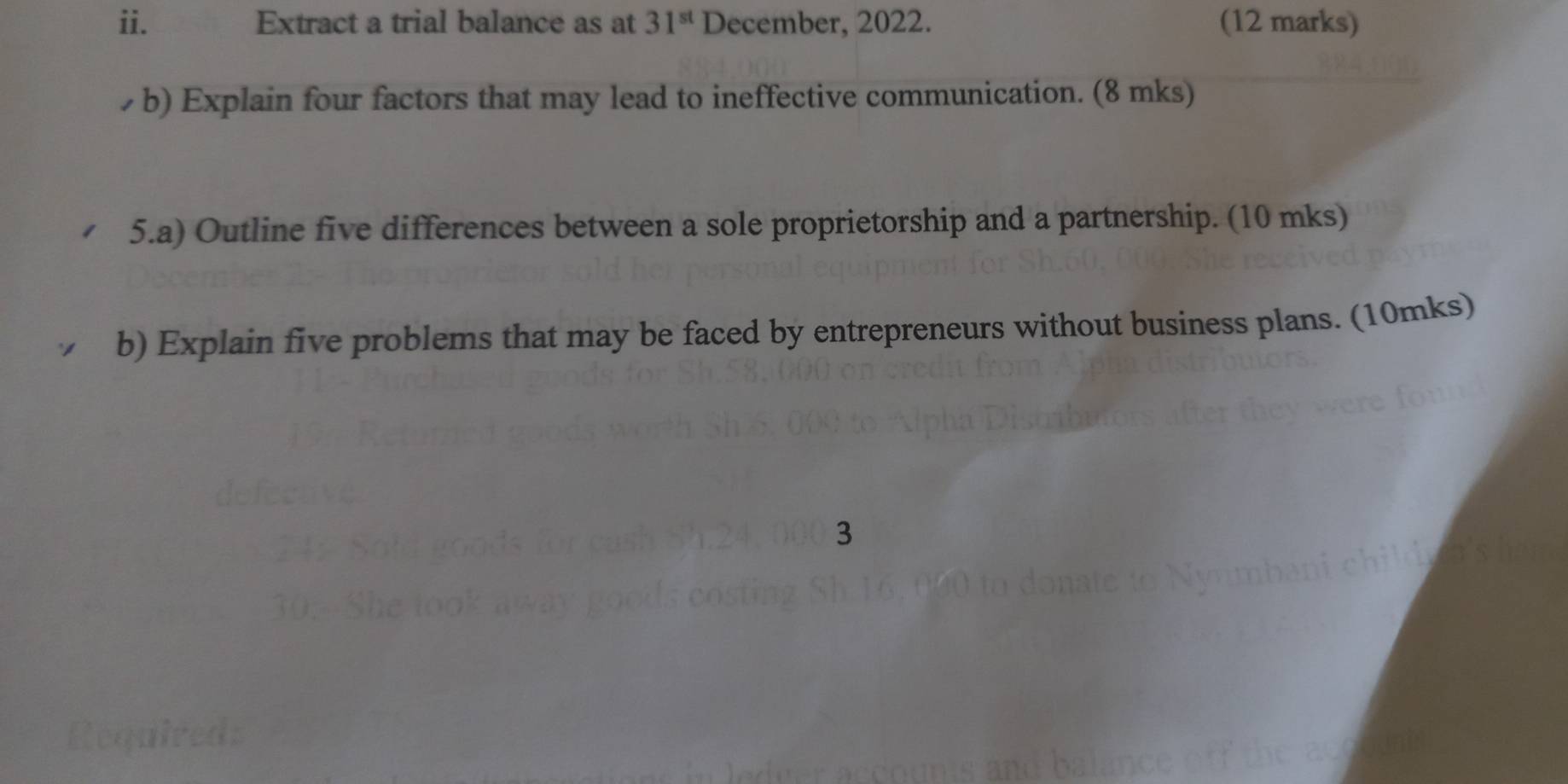 Extract a trial balance as at 31^(st) December, 2022. (12 marks) 
b) Explain four factors that may lead to ineffective communication. (8 mks) 
5.a) Outline five differences between a sole proprietorship and a partnership. (10 mks) 
b) Explain five problems that may be faced by entrepreneurs without business plans. (10mks) 
3