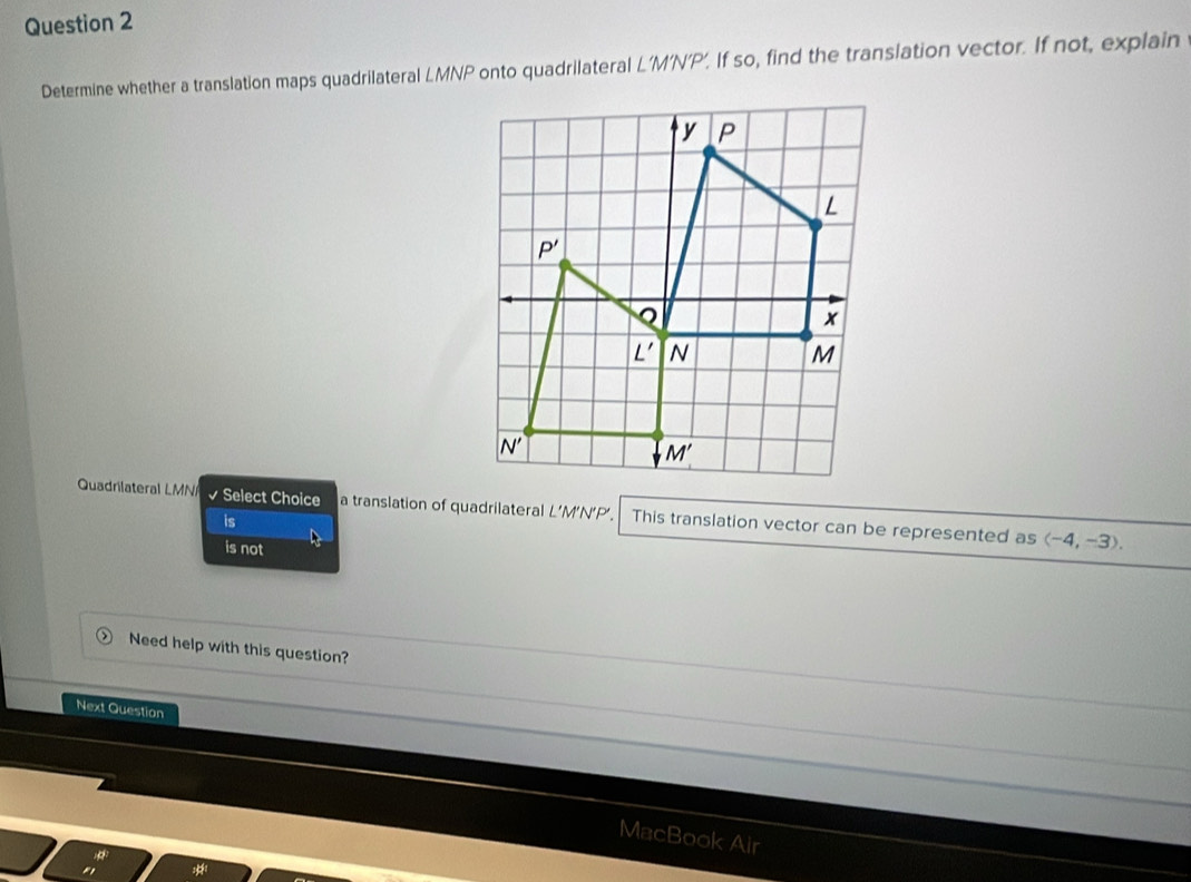 Determine whether a translation maps quadrilateral LMNP onto quadrilateral L'M'N'P’. If so, find the translation vector. If not, explain
Quadrilateral LMN √ Select Choice a translation of quadrilateral L’M’N’P’. This translation vector can be represented as
is
is not
langle -4,-3rangle .
Need help with this question?
Next Question
MacBook Air