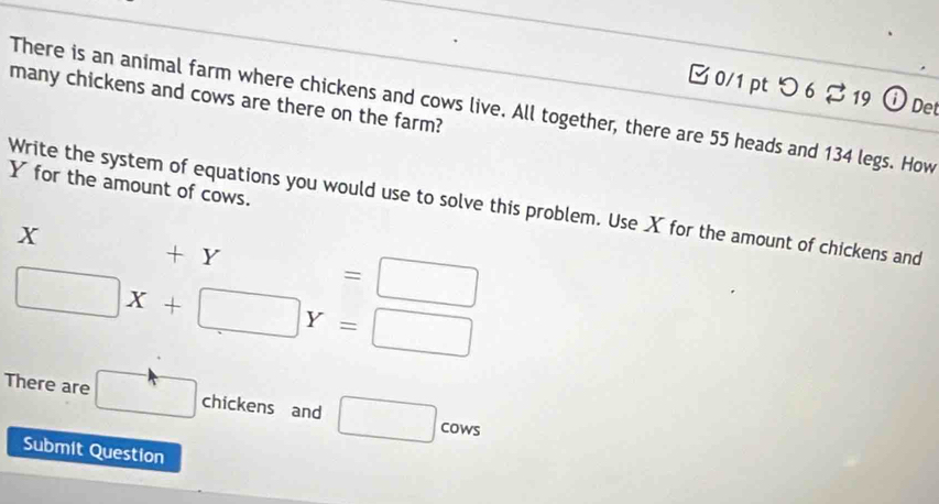 つ 6 % 19 ⓘDet 
many chickens and cows are there on the farm? 
There is an animal farm where chickens and cows live. All together, there are 55 heads and 134 legs. How
Y for the amount of cows. 
Write the system of equations you would use to solve this problem. Use X for the amount of chickens and
X +Y=□
□ X+□ Y=□
There are □ chickens and □ COW ` 
Submit Question