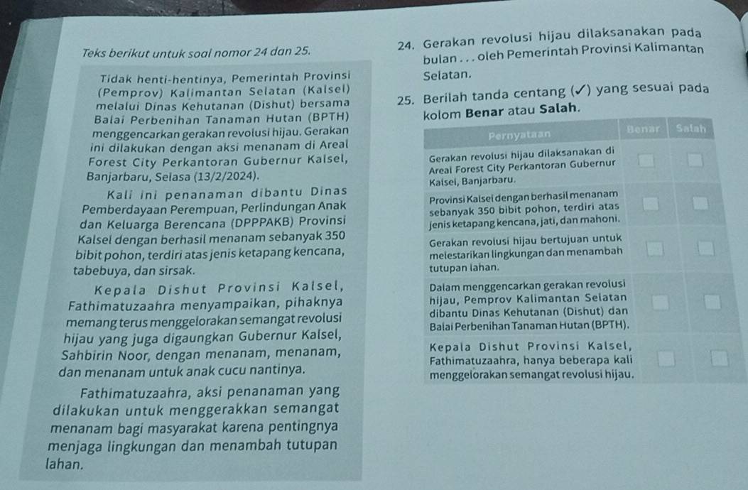 Teks berikut untuk soal nomor 24 dan 25. 24. Gerakan revolusi hijau dilaksanakan pada 
bulan . . . oleh Pemerintah Provinsi Kalimantan 
Tidak henti-hentinya, Pemerintah Provinsi 
(Pemprov) Kalimantan Selatan (Kalsel) Selatan. 
melalui Dinas Kehutanan (Dishut) bersama 25. Berilah tanda centang (✓) yang sesuai pada 
Balai Perbenihan Tanaman Hutan (BPTH) 
Salah. 
menggencarkan gerakan revolusi hijau. Gerakan 
ini dilakukan dengan aksi menanam di Areal 
Forest City Perkantoran Gubernur Kalsel, 
Banjarbaru, Selasa (13/2/2024). 
Kali ini penanaman dibantu Dinas 
Pemberdayaan Perempuan, Perlindungan Anak 
dan Keluarga Berencana (DPPPAKB) Provinsi 
Kalsel dengan berhasil menanam sebanyak 350
bibit pohon, terdiri atas jenis ketapang kencana, 
tabebuya, dan sirsak. 
Kepala Dishut Provinsi Kalsel, 
Fathimatuzaahra menyampaikan, pihaknya 
memang terus menggelorakan semangat revolusi 
hijau yang juga digaungkan Gubernur Kalsel, 
Sahbirin Noor, dengan menanam, menanam, 
dan menanam untuk anak cucu nantinya. 
Fathimatuzaahra, aksi penanaman yang 
dilakukan untuk menggerakkan semangat 
menanam bagi masyarakat karena pentingnya 
menjaga lingkungan dan menambah tutupan 
lahan.