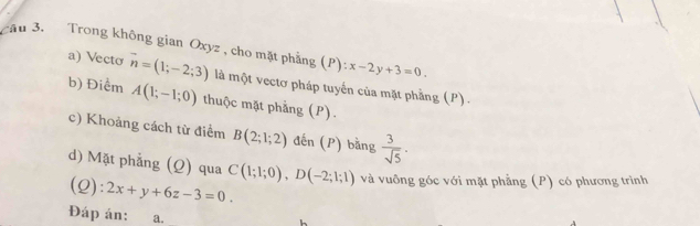 âu 3. Trong không gian Oxyz , cho mặt phẳng (P):x-2y+3=0. 
a) Vecto 
b) Điểm vector n=(1;-2;3) là một vectơ pháp tuyển của mặt phầng (P) .
A(1;-1;0) thuộc mặt phẳng (P). 
c) Khoảng cách từ điểm B(2;1;2) đến (P) bằng  3/sqrt(5) ·
d) Mặt phẳng (Q) qua C(1;1;0), D(-2;1;1) và vuông góc với mặt phẳng (P) có phương trình 
(Q): 2x+y+6z-3=0
Đáp án: a.