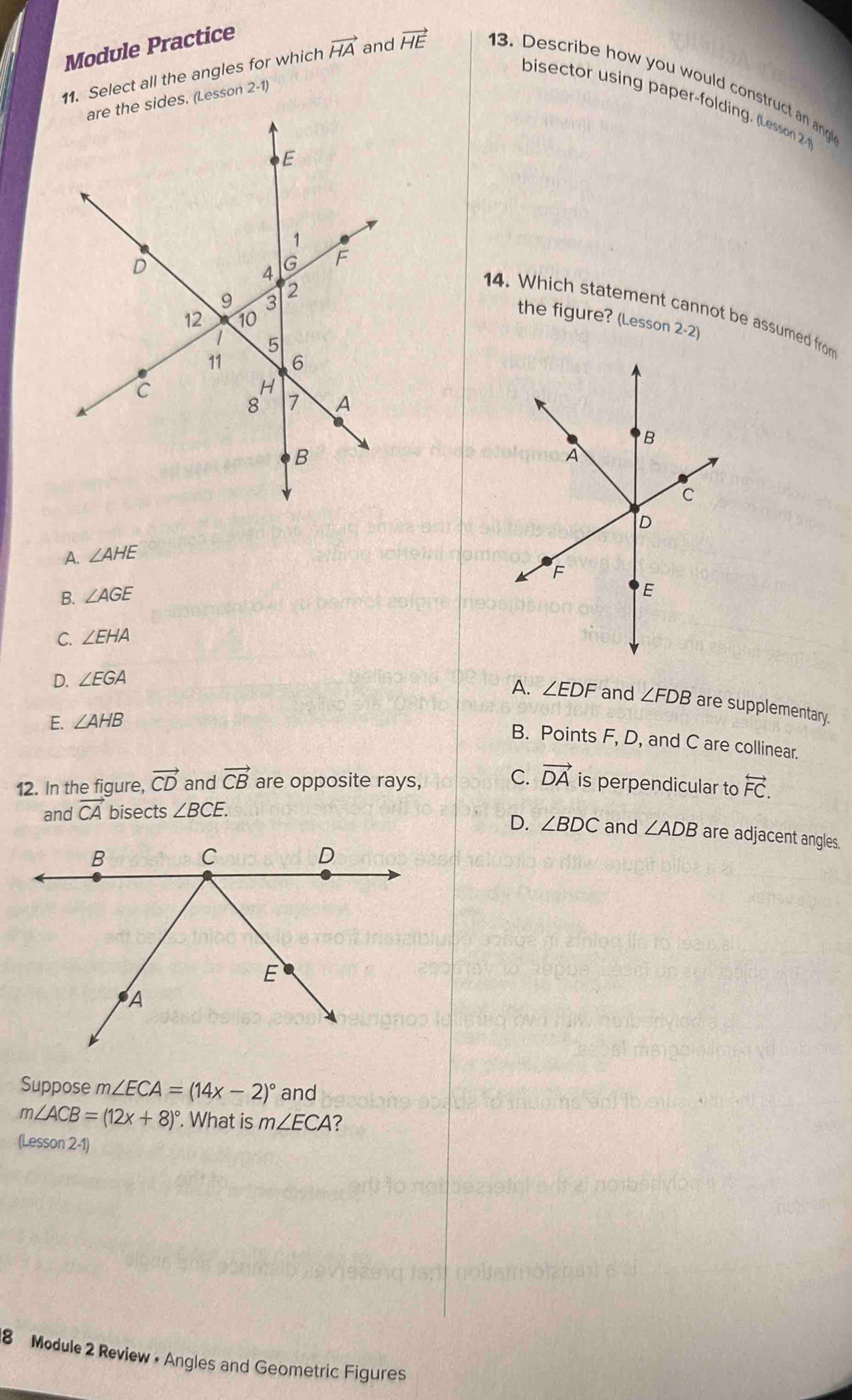 Module Practice
bisector using paper-folding. (Lesson 2
are the sides. (Lesson 2-1)
11. Select all the angles for which vector HA and vector HE 13. Describe how you would construct an an 
14. Which statement cannot be assumed from
the figure? (Lesson 2-2)
A. ∠ AHE
B. ∠ AGE
C. ∠ EHA
D. ∠ EGA
A. ∠ EDF and ∠ FDB are supplementary.
E. ∠ AHB
B. Points F, D, and C are collinear.
C. vector DA
12. In the figure, vector CD and vector CB are opposite rays, is perpendicular to overleftrightarrow FC.
D. ∠ BDC
and vector CA bisects ∠ BCE. and ∠ ADB are adjacent angles.
Suppose m∠ ECA=(14x-2)^circ  and
m∠ ACB=(12x+8)^circ . What is m∠ ECA ?
(Lesson 2-1)
8 Module 2 Review • Angles and Geometric Figures