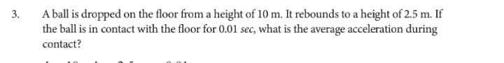 A ball is dropped on the floor from a height of 10 m. It rebounds to a height of 2.5 m. If 
the ball is in contact with the floor for 0.01 sec, what is the average acceleration during 
contact?