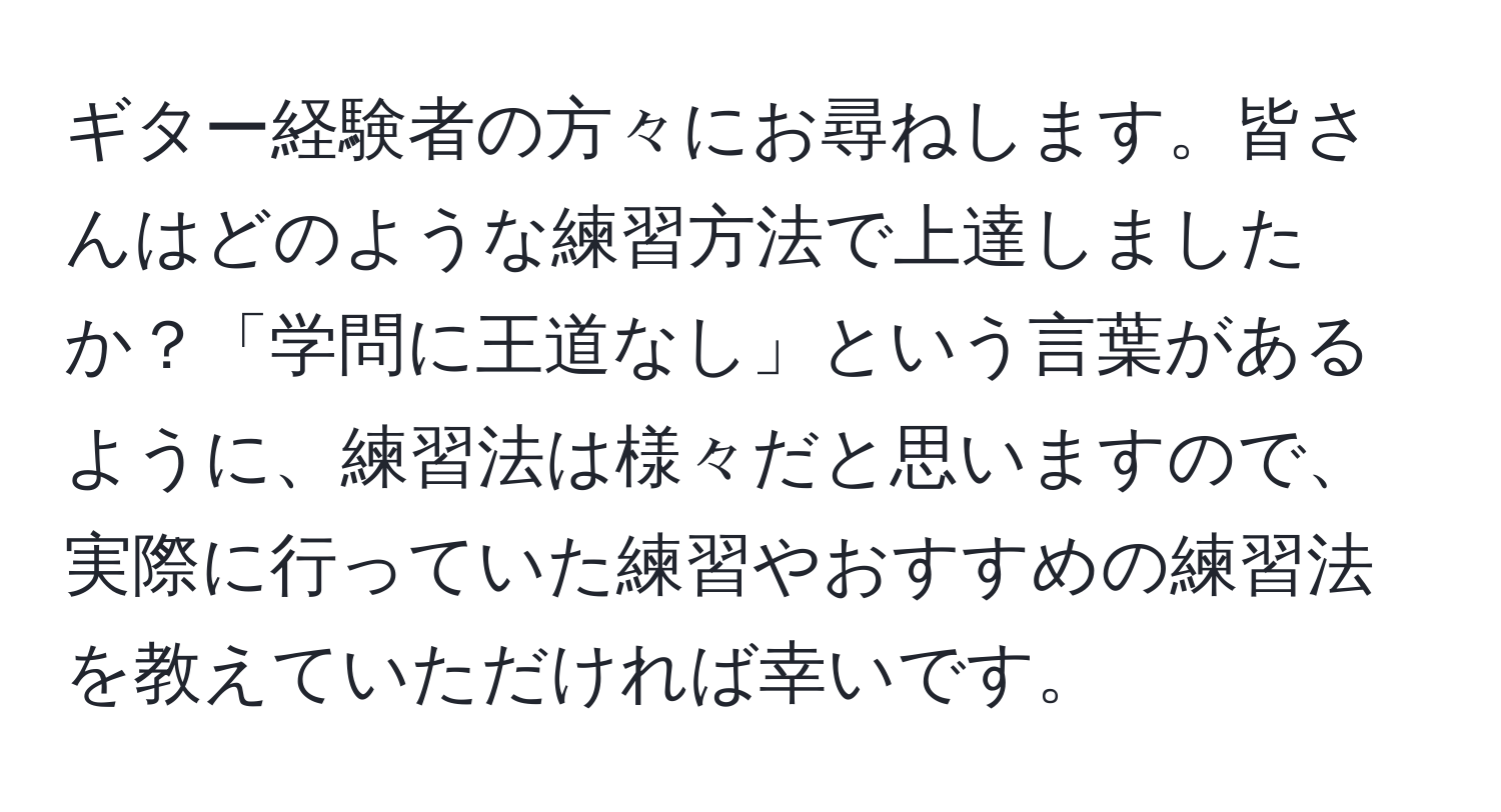 ギター経験者の方々にお尋ねします。皆さんはどのような練習方法で上達しましたか？「学問に王道なし」という言葉があるように、練習法は様々だと思いますので、実際に行っていた練習やおすすめの練習法を教えていただければ幸いです。