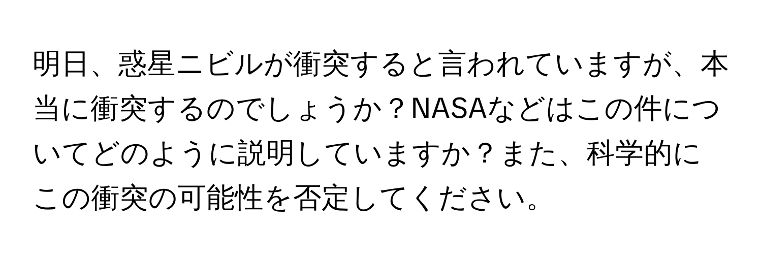 明日、惑星ニビルが衝突すると言われていますが、本当に衝突するのでしょうか？NASAなどはこの件についてどのように説明していますか？また、科学的にこの衝突の可能性を否定してください。