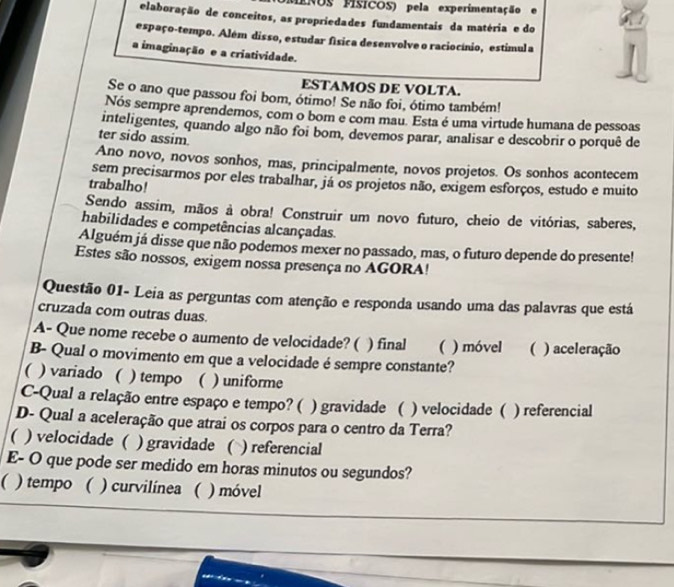 MENOS PISICOS) pela experimentação
elaboração de conceitos, as propriedades fundamentais da matéria e do
espaço-tempo. Além disso, estudar física desenvolve o raciocínio, estimula
a imaginação e a criatividade.
ESTAMOS DE VOLTA.
Se o ano que passou foi bom, ótimo! Se não foi, ótimo também!
Nós sempre aprendemos, com o bom e com mau. Esta é uma virtude humana de pessoas
inteligentes, quando algo não foi bom, devemos parar, analisar e descobrir o porquê de
ter sido assim.
Ano novo, novos sonhos, mas, principalmente, novos projetos. Os sonhos acontecem
sem precisarmos por eles trabalhar, já os projetos não, exigem esforços, estudo e muito
trabalho!
Sendo assim, mãos à obra! Construir um novo futuro, cheio de vitórias, saberes,
habilidades e competências alcançadas.
Alguém já disse que não podemos mexer no passado, mas, o futuro depende do presente!
Estes são nossos, exigem nossa presença no AGORA!
Questão 01- Leia as perguntas com atenção e responda usando uma das palavras que está
cruzada com outras duas.
A- Que nome recebe o aumento de velocidade? ( ) final ( ) móvel ( ) aceleração
B- Qual o movimento em que a velocidade é sempre constante?
( ) variado ( ) tempo ( ) uniforme
C-Qual a relação entre espaço e tempo? ( ) gravidade ( ) velocidade ( ) referencial
D- Qual a aceleração que atrai os corpos para o centro da Terra?
( ) velocidade ( ) gravidade ( ) referencial
E- O que pode ser medido em horas minutos ou segundos?
( ) tempo ( ) curvilínea ( ) móvel