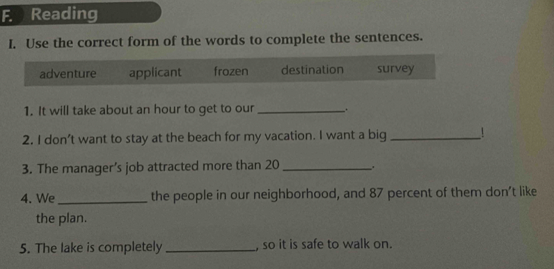 Reading
I. Use the correct form of the words to complete the sentences.
adventure applicant frozen destination survey
1. It will take about an hour to get to our _.
2. I don't want to stay at the beach for my vacation. I want a big _!
3. The manager’s job attracted more than 20 _
.
4. We _the people in our neighborhood, and 87 percent of them don’t like
the plan.
5. The lake is completely _, so it is safe to walk on.