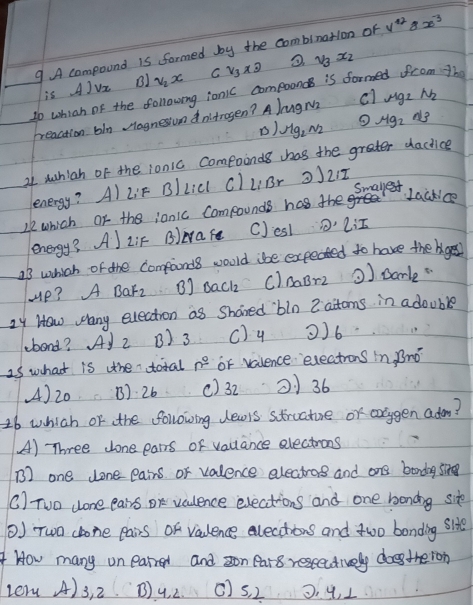 A compound is formed by the combinatlon of y^(12)8x^(-3)
is A)vx B1 v_2x C v_3x3 v_3x_2
20 which of the following ionic compooncs is formed from Th
breaction bln Hognesiuon dntragen? A JugM c1 mu g_2 N_2
) Mg_2N_2 Mg_2
21 suhiah of the ionic compoinds has the grater dactice
L:F c) liBr 221
Smallest
Le which or the jonic Compounds has the
Lacklce
energy? Al ziF B)ware C)esl
23 which of the compands would ibe expected to have the bges?
Hp? A BaFz B] sack c)naBr2 ) sarle
24 How wany election as Shared bin 2 aitoms in adouble
ebond? Ay 2 B) 3 c) 4 2) 6
25 what is the total n° or valence exections in, Bno
() 20 B). 26 () 32 21 36
16 which or the following dewis structure or arggen ado?
(A) Three Jone ears of valance electrons
B) one donepairs or valence electrog and ane bondag sing
C) Tuo done eairs or vculence elections and one bonding site
() Two chone Pairs Of vaulence elecations and two bonding site
4 How many on earred and zon ear8 restectively doetheron
verm A) 3, 2 B) 4. 2. () s. 2 0. 9, 1
