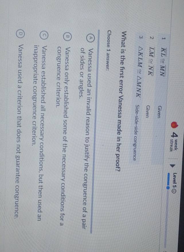 week Level 5 (
4 streak
1 overline KL≌ overline MN Given
2 overline LM≌ overline NK Given
3 △ KLM≌ △ MNK Side-side-side congruence
What is the first error Vanessa made in her proof?
Choose 1 answer:
A) Vanessa used an invalid reason to justify the congruence of a pair
of sides or angles.
B Vanessa only established some of the necessary conditions for a
congruence criterion.
Vanessa established all necessary conditions, but then used an
inappropriate congruence criterion.
Vanessa used a criterion that does not guarantee congruence.