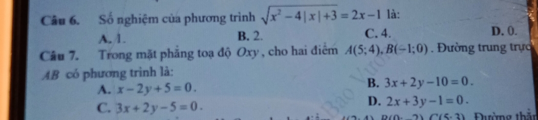 Số nghiệm của phương trình sqrt(x^2-4|x|+3)=2x-1 là:
A. 1. B. 2. C. 4.
D. 0.
Câu 7. Trong mặt phẳng toạ độ Oxy, cho hai điểm A(5;4), B(-1;0). Đường trung trực
AB có phương trình là:
A. x-2y+5=0.
B. 3x+2y-10=0.
C. 3x+2y-5=0.
D. 2x+3y-1=0.
2)(5· 3) Đường thằn