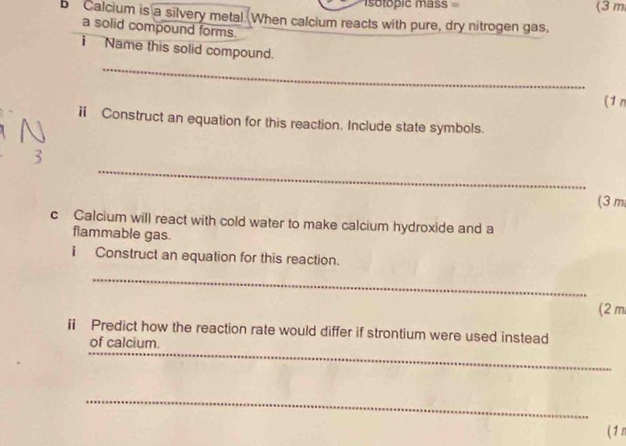 sotopic mass = (3 m
b Calcium is a silvery metal. When calcium reacts with pure, dry nitrogen gas, 
a solid compound forms. 
i Name this solid compound. 
_ 
(1 n 
i Construct an equation for this reaction. Include state symbols. 
_ 
3 
(3 m
c Calcium will react with cold water to make calcium hydroxide and a 
flammable gas. 
i Construct an equation for this reaction. 
_ 
(2 m
i Predict how the reaction rate would differ if strontium were used instead 
_ 
of calcium. 
_ 
(1