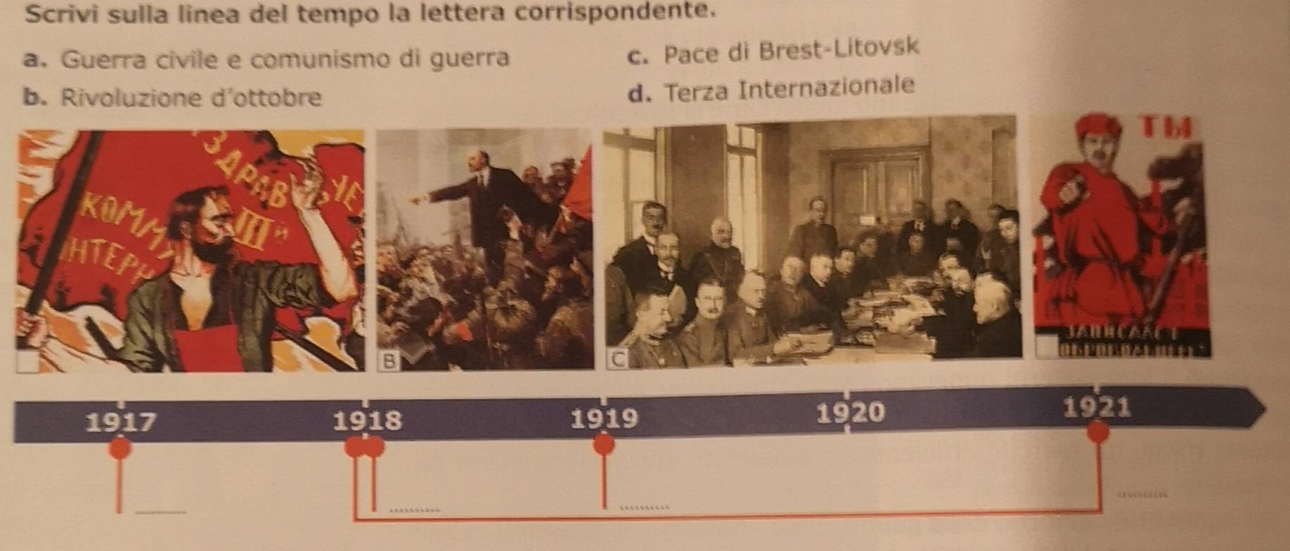 Scrivi sulla linea del tempo la lettera corrispondente.
a. Guerra civile e comunismo di guerra
c. Pace di Brest-Litovsk
b. Rivoluzione d'ottobre
d. Terza Internazionale
1917 1918 1919
1920
1921
_
_
_