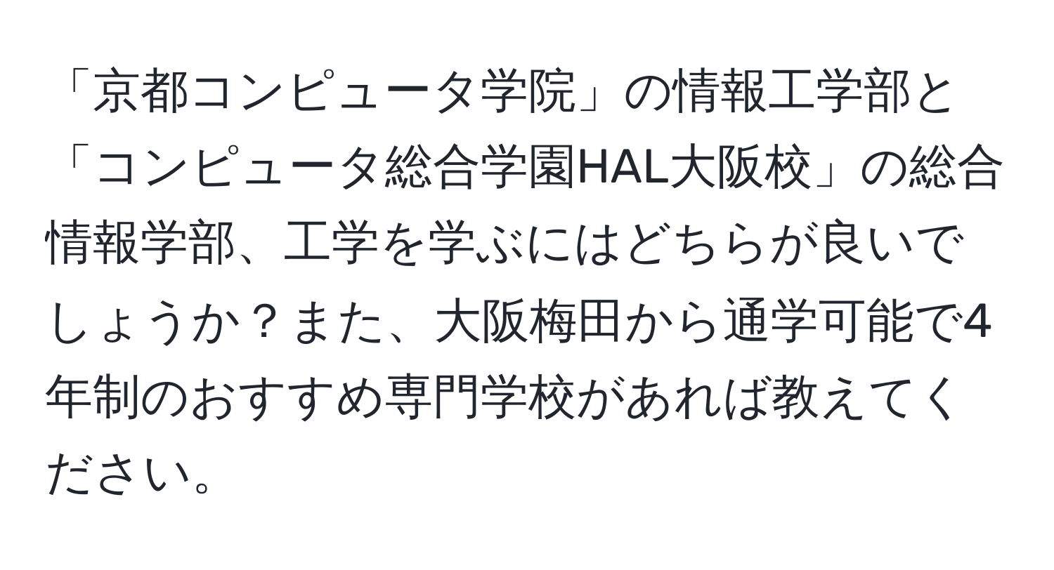 「京都コンピュータ学院」の情報工学部と「コンピュータ総合学園HAL大阪校」の総合情報学部、工学を学ぶにはどちらが良いでしょうか？また、大阪梅田から通学可能で4年制のおすすめ専門学校があれば教えてください。