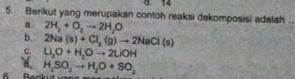 d. 14
5. Berikut yang merupakan contoh reaksi dekomposisi adalah
a. 2H_2+O_2to 2H_2O
b. 2Na(s)+Cl_2(g)to 2NaCl(s)
C. Li_2O+H_2Oto 2LiOH
d
6 Berk H_2SO_3to H_2O+SO_2