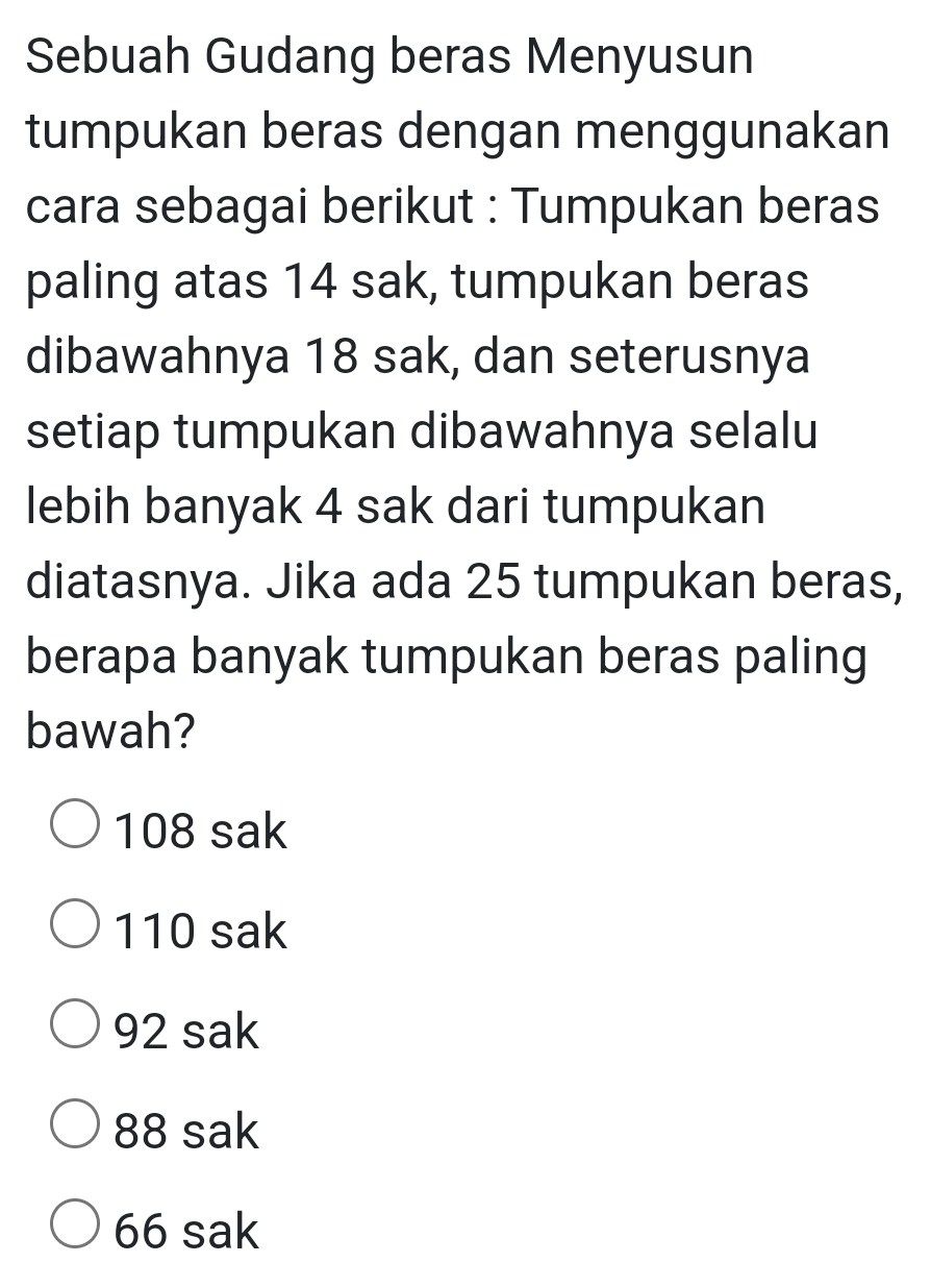 Sebuah Gudang beras Menyusun
tumpukan beras dengan menggunakan
cara sebagai berikut : Tumpukan beras
paling atas 14 sak, tumpukan beras
dibawahnya 18 sak, dan seterusnya
setiap tumpukan dibawahnya selalu
lebih banyak 4 sak dari tumpukan
diatasnya. Jika ada 25 tumpukan beras,
berapa banyak tumpukan beras paling
bawah?
108 sak
110 sak
92 sak
88 sak
66 sak