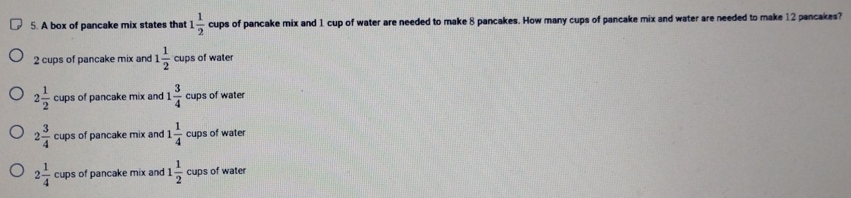 A box of pancake mix states that 1 1/2  cups of pancake mix and 1 cup of water are needed to make 8 pancakes. How many cups of pancake mix and water are needed to make 12 pancakes?
2 cups of pancake mix and 1 1/2  cups of water
2 1/2  cups of pancake mix and 1 3/4  cups of water
2 3/4  cups of pancake mix and 1 1/4 c ups of water
2 1/4  cups of pancake mix and 1 1/2  cups of water