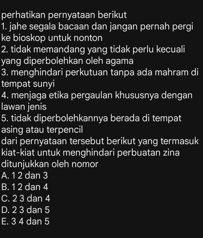 perhatikan pernyataan berikut
1. jahe segala bacaan dan jangan pernah pergi
ke bioskop untuk nonton
2. tidak memandang yang tidak perlu kecuali
yang diperbolehkan oleh agama
3. menghindari perkutuan tanpa ada mahram di
tempat sunyi
4. menjaga etika pergaulan khususnya dengan
lawan jenis
5. tidak diperbolehkannya berada di tempat
asing atau terpencil
dari pernyataan tersebut berikut yang termasuk
kiat-kiat untuk menghindari perbuatan zina
ditunjukkan oleh nomor
A. 1 2 dan 3
B. 1 2 dan 4
C. 2 3 dan 4
D. 2 3 dan 5
E. 3 4 dan 5