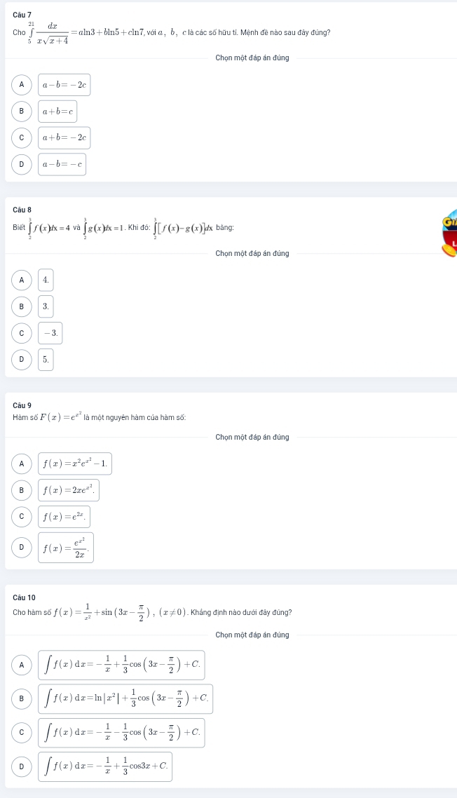 Cho ∈tlimits _5^((21)frac dx)xsqrt(x+4)=aln 3+bln 5+cln 7, T, với α , b , c là các số hữu tỉ. Mệnh đề nào sau đây đúng?
_Chọn một đáp án đủng
A a-b=-2c
B a+b=c
C a+b=-2c
D a-b=-c
Câu 8
Biết ∈tlimits _2^(3f(x)dx=4va∈tlimits _2^3g(x)dx=1 Khi đó: ∈tlimits _2^1[f(x)-g(x)]d x bảng;
Chọn một đáp án đúng
A 4.
B 3.
C - 3.
D 5.
Câu 9
Hàm số F(x)=e^x^2) là một nguyên hàm của hàm số:
Chọn một đáp án đủng
A f(x)=x^2e^(x^2)-1.
B f(x)=2xe^(x^2).
C f(x)=e^(2x).
D f(x)=frac e^(x^2)2x.
Câu 10
Cho hàm số f(x)= 1/x^2 +sin (3x- π /2 ),(x!= 0). Khẳng định nào dưới đây đúng?
Chọn một đáp án đủng
A ∈t f(x)dx=- 1/x + 1/3 cos (3x- π /2 )+C.
B ∈t f(x)dx=ln |x^2|+ 1/3 cos (3x- π /2 )+C.
C ∈t f(x)dx=- 1/x - 1/3 cos (3x- π /2 )+C.
D ∈t f(x)dx=- 1/x + 1/3 cos 3x+C.