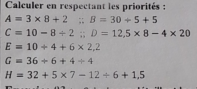 Calculer en respectant les priorités :
A=3* 8+2; B=30/ 5+5
C=10-8/ 2; D=12,5* 8-4* 20
E=10/ 4+6* 2,2
G=36/ 6+4/ 4
H=32+5* 7-12/ 6+1,5