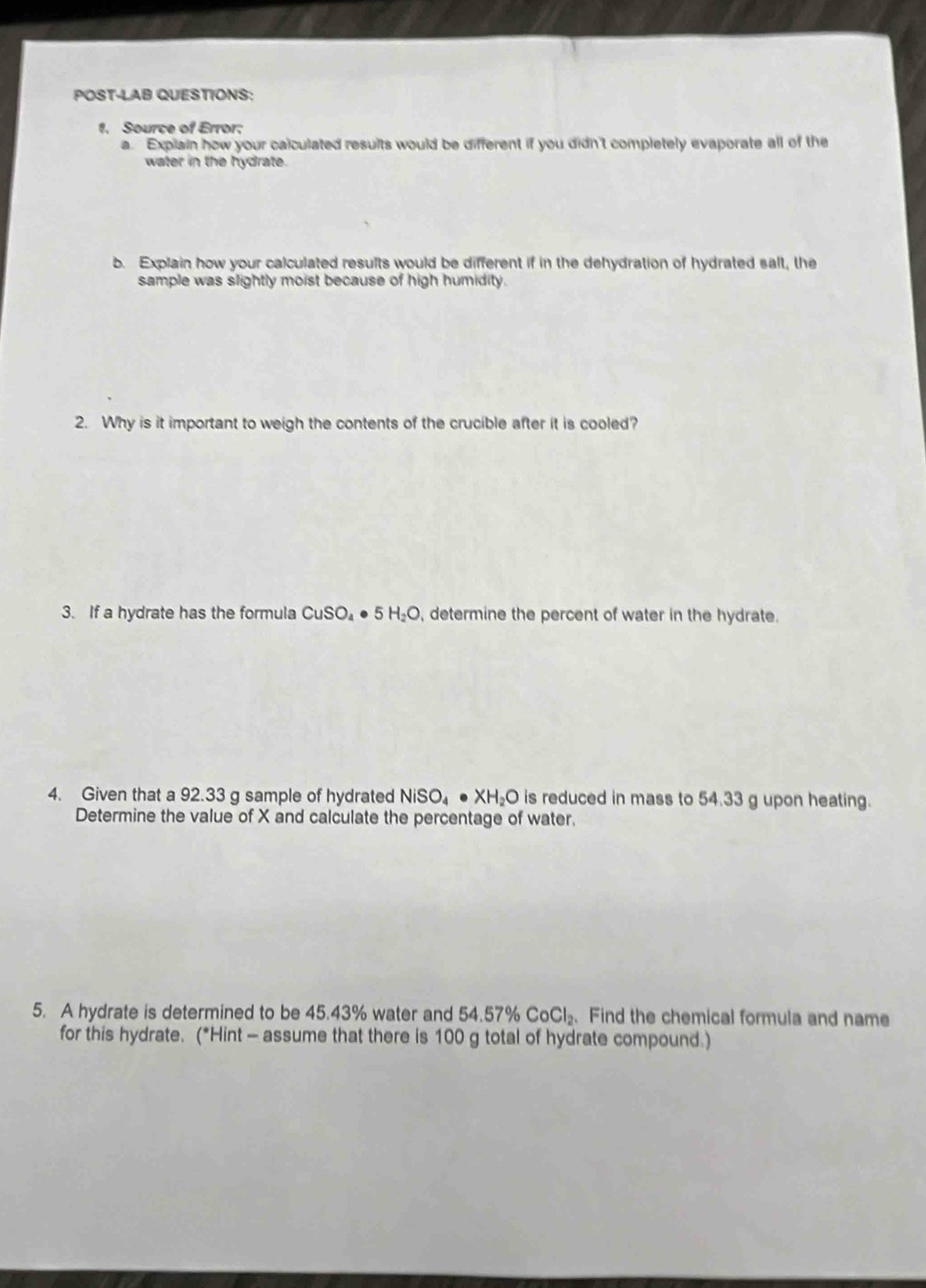 POST-LAB QUESTIONS: 
1. Source of Error: 
a. Explain how your calculated results would be different if you didn't completely evaporate all of the 
water in the hydrate. 
b. Explain how your calculated results would be different if in the dehydration of hydrated salt, the 
sample was slightly moist because of high humidity. 
2. Why is it important to weigh the contents of the crucible after it is cooled? 
3. If a hydrate has the formula CuSO_4· 5H_2O , determine the percent of water in the hydrate. 
4. Given that a 92.33 g sample of hydrated NiSO_4· XH_2O is reduced in mass to 54.33 g upon heating. 
Determine the value of X and calculate the percentage of water. 
5. A hydrate is determined to be 45.43% water and 54.57% CoCl_2. Find the chemical formula and name 
for this hydrate. (*Hint - assume that there is 100 g total of hydrate compound.)