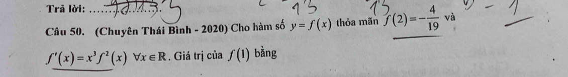 Trả lời: 3 
Câu 50. (Chuyên Thái Bình - 2020) Cho hàm số y=f(x) thỏa mãn f(2)=- 4/19 va
f'(x)=x^3f^2(x)forall x∈ R. Giá trị của f(1) bằng