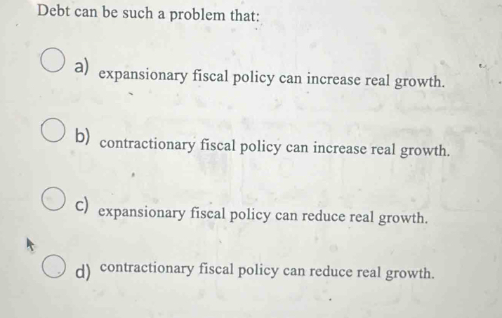 Debt can be such a problem that:
a) expansionary fiscal policy can increase real growth.
b) contractionary fiscal policy can increase real growth.
C)expansionary fiscal policy can reduce real growth.
d) contractionary fiscal policy can reduce real growth.