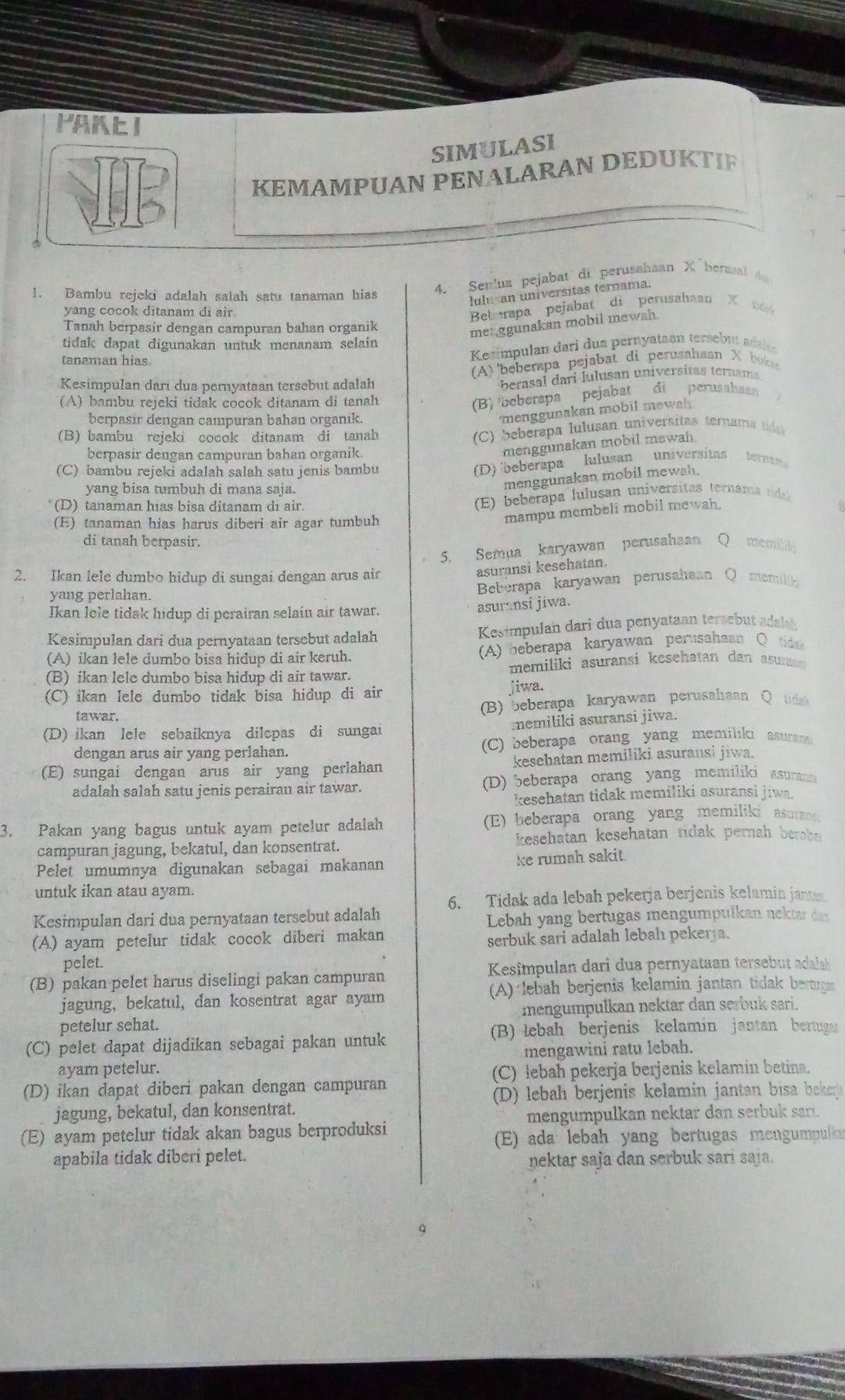 PAKE I
SIMULASI
KEMAMPUAN PENALARAN DEDUKTIF
1. Bambu rejeki adalah salah satu tanaman hias
4. Senlua pejabat di perusahaan X´berasal du
lulu an universitas ternama.
yang cocok ditanam di air
Belerapa pejabat di perusahaan X t 
Tanah berpasir dengan campuran bahan organik
met ggunakan mobil mewsh.
tidak dapat digunakan untuk menanam selain
tanaman hias
Kesimpulan dari dua pernyataan tersebut adal
Kesimpulan dari dua pernyataan tersebut adalah (A)'beberapa pejabat di perusahaan X bukas
berasal dari lulusan universitas ternams.
(A) bambu rejeki tidak cocok ditanam di tanah
(B) 'beberapa pejabat di perusahaan
berpasir dengan campuran bahan organik.
menggunakan mobil mewah 
(B) bambu rejeki cocok ditanam di tanah
(C) beberapa lulusan universitas ternama tida
menggunakan mobil mewah.
berpasir dengan campuran bahan organik. universitas tera
(C) bambu rejeki adalah salah satu jenis bambu
(D) 'beberapa lulusan
yang bisa tumbuh di mana saja.
menggunakan mobil mewah.
(D) tanaman hias bisa ditanam di air.
(E)  beberapa lulusan universitas ternama tid
(E) tanaman hias harus diberi air agar tumbuh
mampu membeli mobil mewah.
di tanah berpasir.
5. Semua karyawan perusahaan Q memilik
2. Ikan lele dumbo hidup di sungai dengan arus air
asuransi kesehatan.
yang perlahan. Beberapa karyawan perusahaan Q memilik
Ikan lele tidak hidup di perairan selain air tawar.
asuransi jiwa.
Kesimpulan dari dua pernyataan tersebut adalah   Kesimpulan dari dua penyataan tersebut adalh
(A) ikan lele dumbo bisa hidup di air keruh. (A) beberapa karyawan perusahaan Q tida
(B) ikan lele dumbo bisa hidup di air tawar. memiliki asuransi kesehatan dan asuran
(C) ikan lele dumbo tidak bisa hidup di air jiwa.
tawar. (B) eberapa karyawan perusahaan Qtida
(D) ikan lele sebaiknya dilepas di sungai memiliki asuransi jiwa.
dengan arus air yang perlahan. (C) beberapa orang yang memiliki asurane
(E) sungai dengan arus air yang perlahan kesehatan memiliki asuransi jiwa.
adalah salah satu jenis perairan air tawar. (D) 5eberapa orang yang memiliki asurans
kesehatan tidak memiliki asuransi jiwa.
3. Pakan yang bagus untuk ayam petelur adalah (E) beberapa orang yang memiliki asurant
campuran jagung, bekatul, dan konsentrat. kesehatan kesehatan ridak pernah berb 
Pelet umumnya digunakan sebagai makanan ke rumah sakit
untuk ikan atau ayam.
6. Tidak ada lebah pekerja berjenis kelamin jantan
Kesimpulan dari dua pernyataan tersebut adalah Lebah yang bertugas mengumpulkan nektar dan
(A) ayam petelur tidak cocok diberi makan
serbuk sari adalah lebah peker a.
pelet.
(B) pakan pelet harus diselingi pakan campuran Kesimpulan dari dua pernyataan tersebut adalah 
jagung, bekatul, dan kosentrat agar ayam A) lebah berjenis kelamin jantan tidak bertuga
petelur sehat. mengumpulkan nektar dan serbuk sari.
(B) lebah berjenis kelamin jantan bertugas
(C) pelet dapat dijadikan sebagai pakan untuk
mengawini ratu lebah.
ayam petelur. (C) lebah pekerja berjenis kelamin betina.
(D) ikan dapat diberi pakan dengan campuran
D) lebah berjenis kelamin jantan bisa beker 
jagung, bekatul, dan konsentrat.
mengumpulkan nektar dan serbuk sarı.
(E) ayam petelur tidak akan bagus berproduksi
(E) ada lebah yang bertugas mengumpulka
apabila tidak diberi pelet.
nektar saja dan serbuk sari saja.
q