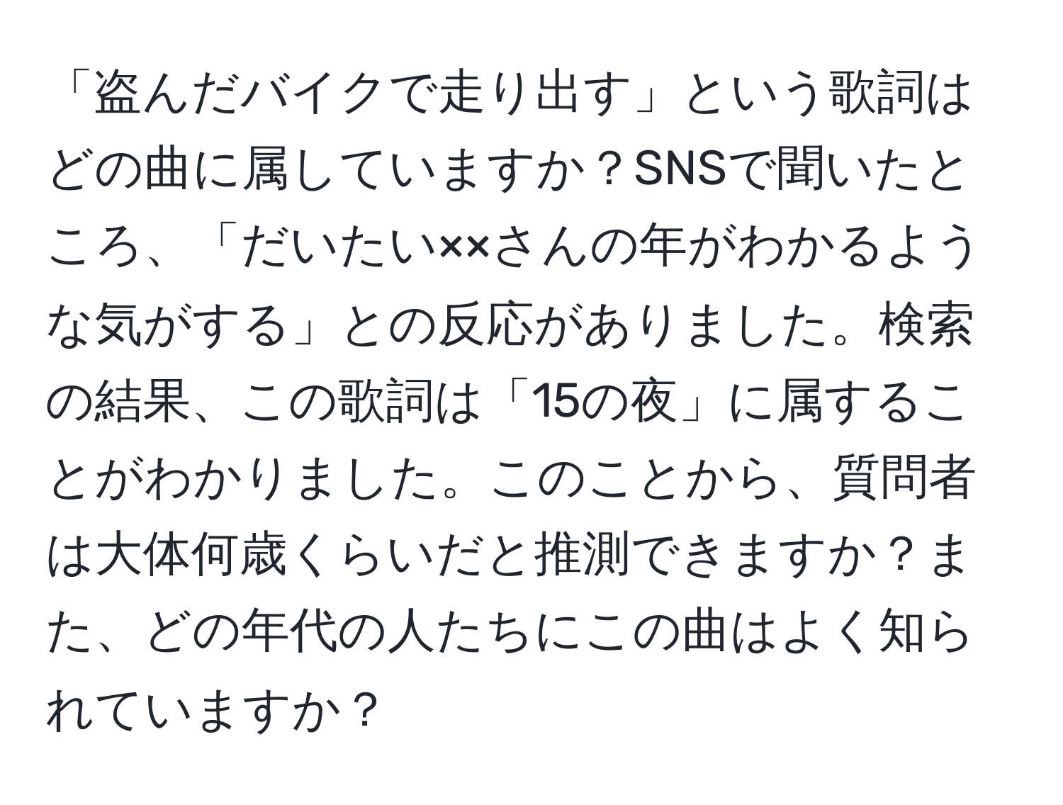 「盗んだバイクで走り出す」という歌詞はどの曲に属していますか？SNSで聞いたところ、「だいたい××さんの年がわかるような気がする」との反応がありました。検索の結果、この歌詞は「15の夜」に属することがわかりました。このことから、質問者は大体何歳くらいだと推測できますか？また、どの年代の人たちにこの曲はよく知られていますか？