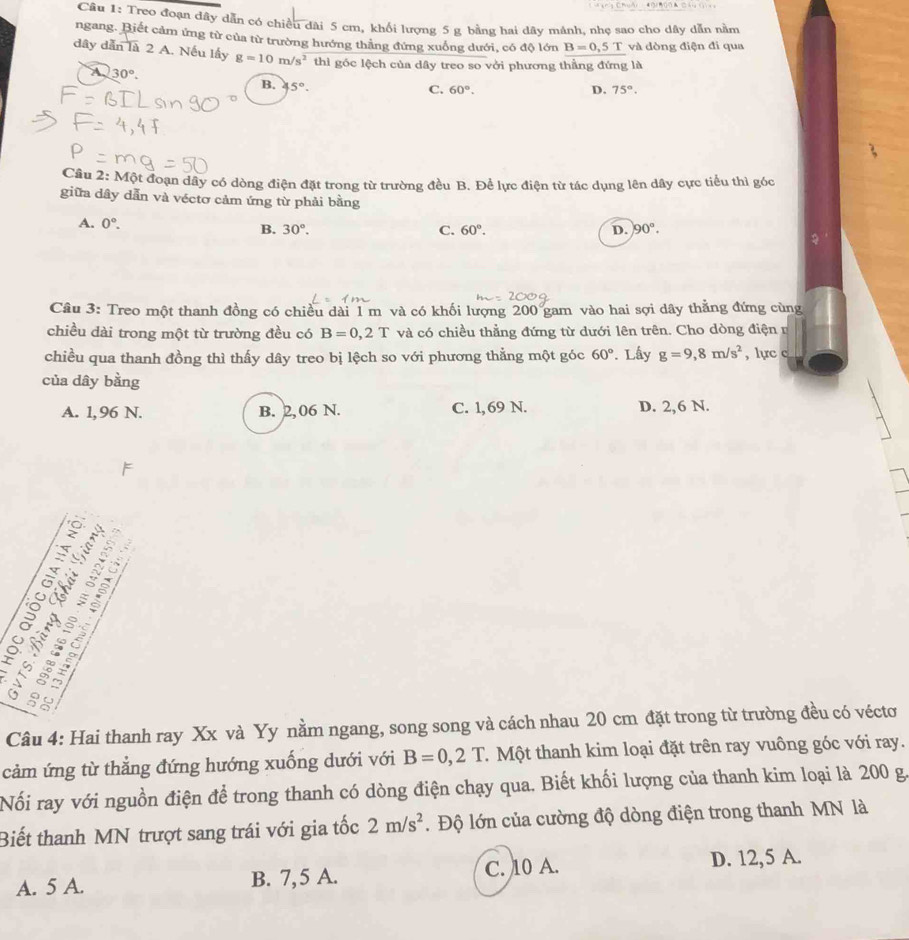 Treo đoạn đây dẫn có chiều đài 5 cm, khổi lượng 5 g bằng hai dây mánh, nhẹ sao cho dây dẫn nằm
ngang. Biết cảm ứng từ của từ trường hướng thắng đứng xuống dưới, có độ lớn B=0,5T và dòng điện đi qua
dây dẫn là 2 A. Nếu lấy g=10m/s^2 thì góc lệch của dây treo so vởi phương thẳng đứng là
A 30°.
B. 5°.
C. 60°. D. 75°.
Câu 2: Một đoạn dây có dòng điện đặt trong từ trường đều B. Để lực điện từ tác dụng lên dây cực tiểu thì góc
giữa dây dẫn và véctơ cảm ứng từ phải bằng
A. 0°. D. 90°.
B. 30°. C. 60°.
Câu 3: Treo một thanh đồng có chiều dài 1 m và có khối lượng 200 gam vào hai sợi dây thẳng đứng cùng
chiều dài trong một từ trường đều có B=0,2T và có chiều thẳng đứng từ dưới lên trên. Cho dòng điện n
chiều qua thanh đồng thì thấy dây treo bị lệch so với phương thẳng một góc 60°. Lấy g=9,8m/s^2 , lực c
của dây bằng
A. 1,96 N. B. 2,06 N. C. 1,69 N. D. 2,6 N.
δ as
Tea
Câu 4: Hai thanh ray Xx và Yy nằm ngang, song song và cách nhau 20 cm đặt trong từ trường đều có véctơ
cảm ứng từ thẳng đứng hướng xuống dưới với B=0,2T.  Một thanh kim loại đặt trên ray vuông góc với ray.
Nối ray với nguồn điện để trong thanh có dòng điện chạy qua. Biết khối lượng của thanh kim loại là 200 g.
Biết thanh MN trượt sang trái với gia tốc 2m/s^2. Độ lớn của cường độ dòng điện trong thanh MN là
A. 5 A. B. 7,5 A. C. 10 A. D. 12,5 A.