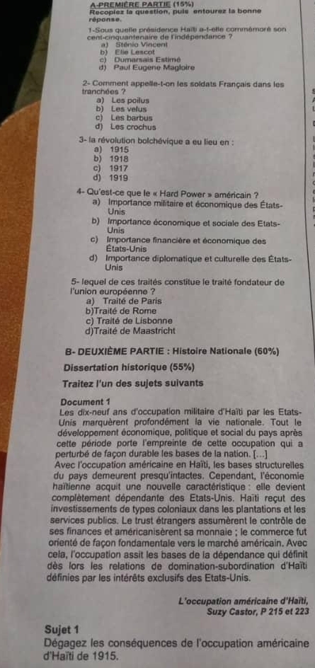 A-Première PartIe (15%)
réponse. Recopiez la question, puls entourez la bonne
1-Sous quelle présidence Haïli e-t-elle commémoré son
cent-cinquantenaire de l'indépendance ?
a) Sténio Vincent
b) Elie Lescot
c) Dumarsais Estimé
d) Paul Eugene Magloire
2- Comment appelle-t-on les soldats Français dans les
tranchées ?
a) Les poilus
b) Les velus
c) Les barbus
d) Les crochus
3- la révolution bolchévique a eu lieu en :
a) 1915
b) 1918
c) 1917
d) 1919
4- Qu'est-ce que le « Hard Power » américain ?
a) Importance militaire et économique des États-
Unis
b) Importance économique et sociale des Etats-
Unis
c) Importance financière et économique des
États-Unis
d) Importance diplomatique et culturelle des États-
Unis
5- lequel de ces traités constitue le traité fondateur de
l'union européenne ?
a) Traité de Paris
b)Traité de Rome
c) Traité de Lisbonne
d)Traité de Maastricht
B- DEUXIÈME PARTIE : Histoire Nationale (60%)
Dissertation historique (55%)
Traitez I'un des sujets suivants
Document 1
Les dix-neuf ans d'occupation militaire d'Haïti par les Etats-
Unis marquèrent profondément la vie nationale. Tout le
développement économique, politique et social du pays après
cette période porte l'empreinte de cette occupation qui a
perturbé de façon durable les bases de la nation. [...]
Avec l'occupation américaine en Haïti, les bases structurelles
du pays demeurent presqu'intactes. Cependant, l'économie
haïtienne acquit une nouvelle caractéristique : elle devient
complètement dépendante des Etats-Unis. Haïti reçut des
investissements de types coloniaux dans les plantations et les
services publics. Le trust étrangers assumèrent le contrôle de
ses finances et américanisèrent sa monnaie ; le commerce fut
orienté de façon fondamentale vers le marché américain. Avec
cela, l'occupation assit les bases de la dépendance qui définit
dès lors les relations de domination-subordination d'Haïti
définies par les intérêts exclusifs des Etats-Unis.
L'occupation américaine d'Haïti,
Suzy Castor, P 215 et 223
Sujet 1
Dégagez les conséquences de l'occupation américaine
d'Haïti de 1915.