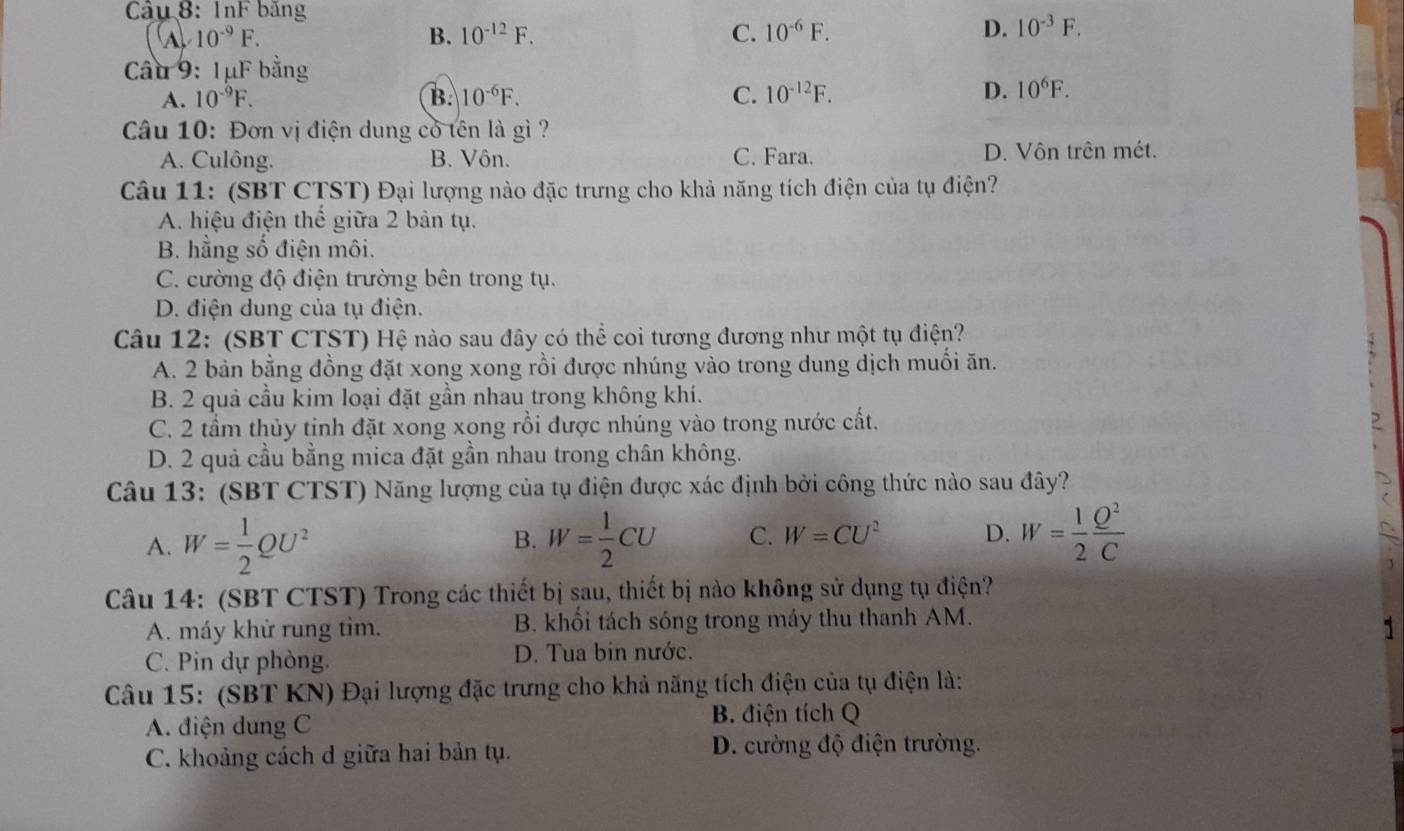 Cầu 8:1nF bảng
10^(-9)F.
B. 10^(-12)F. C. 10^(-6)F.
D. 10^(-3)F.
Câu 9: 1μF bằng
A. 10^(-9)F. B. 10^(-6)F. C. 10^(-12)F. D. 10^6F.
Câu 10: Đơn vị điện dung cỏ tên là gì ?
A. Culông. B. Vôn. C. Fara. D. Vôn trên mét.
Câu 11: (SBT CTST) Đại lượng nào đặc trưng cho khả năng tích điện của tụ điện?
A. hiệu điện thể giữa 2 bản tụ.
B. hằng số điện môi.
C. cường độ điện trường bên trong tụ.
D. điện dung của tụ điện.
Câu 12: (SBT CTST) Hệ nào sau đây có thể coi tương đương như một tụ điện?
A. 2 bản bằng đồng đặt xong xong rồi được nhúng vào trong dung dịch muối ăn.
B. 2 quả cầu kim loại đặt gần nhau trong không khí.
C. 2 tầm thủy tinh đặt xong xong rồi được nhúng vào trong nước cất. ,
D. 2 quả cầu bằng mica đặt gần nhau trong chân không.
Câu 13: (SBT CTST) Năng lượng của tụ điện được xác định bởi công thức nào sau đây?
A. W= 1/2 QU^2 W= 1/2 CU C. W=CU^2 D. W= 1/2  Q^2/C 
B.
Câu 14: (SBT CTST) Trong các thiết bị sau, thiết bị nào không sử dụng tụ điện?
A. máy khử rung tim. B. khổi tách sóng trong máy thu thanh AM.
C. Pin dự phòng. D. Tua bin nước.
Câu 15: (SBT KN) Đại lượng đặc trưng cho khả năng tích điện của tụ điện là:
A. điện dung C B. điện tích Q
C. khoảng cách d giữa hai bản tụ. D. cường độ điện trường.